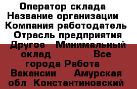 Оператор склада › Название организации ­ Компания-работодатель › Отрасль предприятия ­ Другое › Минимальный оклад ­ 17 000 - Все города Работа » Вакансии   . Амурская обл.,Константиновский р-н